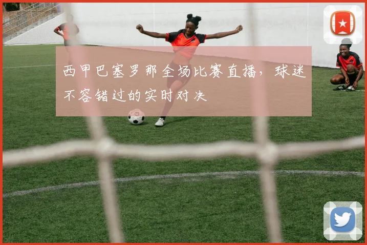 西甲巴塞罗那全场比赛直播，球迷不容错过的实时对决