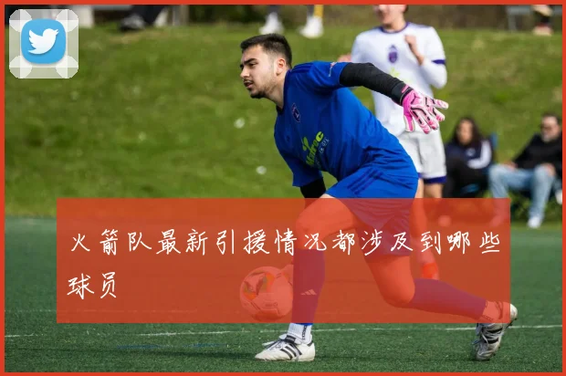 火箭队最新引援情况都涉及到哪些球员